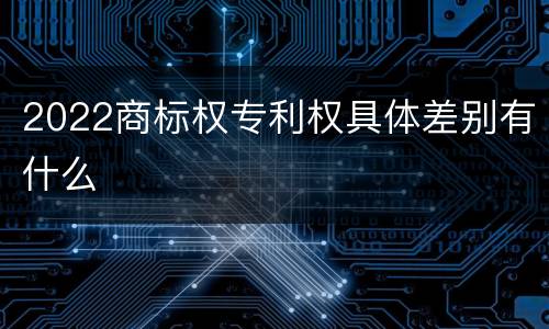 2022商标权专利权具体差别有什么