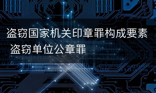 盗窃国家机关印章罪构成要素 盗窃单位公章罪