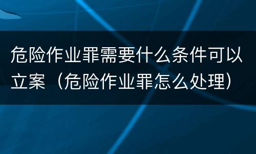 危险作业罪需要什么条件可以立案（危险作业罪怎么处理）