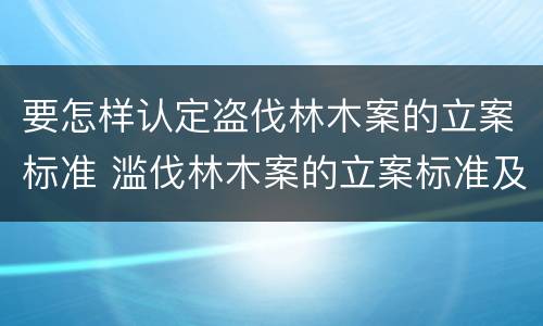 要怎样认定盗伐林木案的立案标准 滥伐林木案的立案标准及定罪与量刑