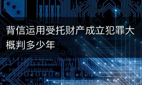 背信运用受托财产成立犯罪大概判多少年