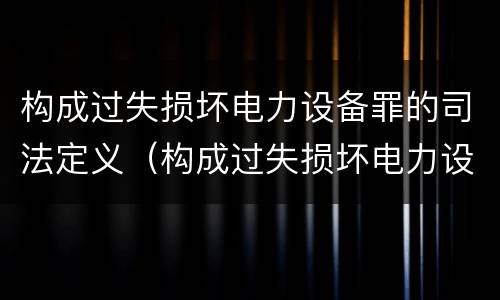 构成过失损坏电力设备罪的司法定义（构成过失损坏电力设备罪的司法定义是什么）