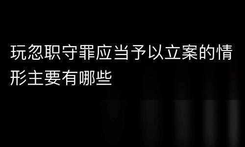 玩忽职守罪应当予以立案的情形主要有哪些