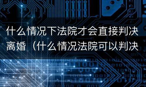 什么情况下法院才会直接判决离婚（什么情况法院可以判决离婚）