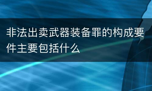非法出卖武器装备罪的构成要件主要包括什么