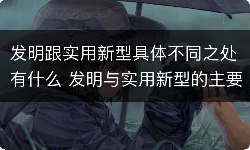 发明跟实用新型具体不同之处有什么 发明与实用新型的主要区别