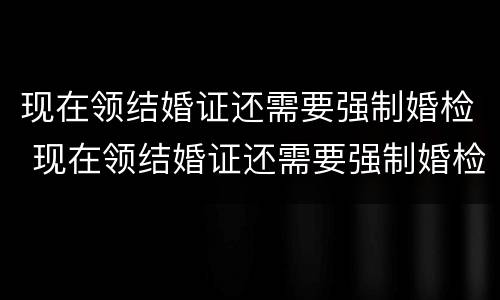 现在领结婚证还需要强制婚检 现在领结婚证还需要强制婚检嘛