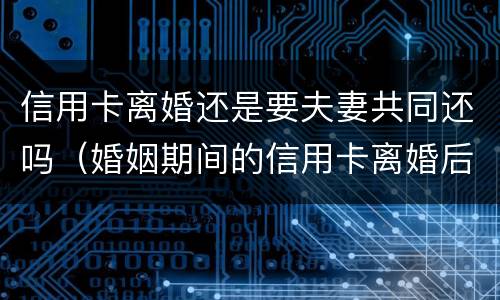 信用卡离婚还是要夫妻共同还吗（婚姻期间的信用卡离婚后）