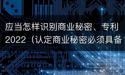 应当怎样识别商业秘密、专利2022（认定商业秘密必须具备的特征是什么）