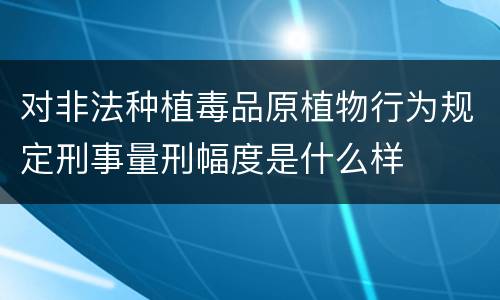 对非法种植毒品原植物行为规定刑事量刑幅度是什么样
