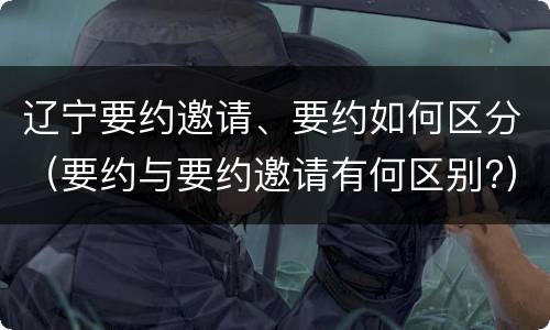 辽宁要约邀请、要约如何区分（要约与要约邀请有何区别?）