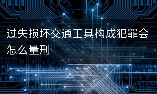 过失损坏交通工具构成犯罪会怎么量刑