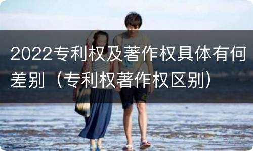 2022专利权及著作权具体有何差别（专利权著作权区别）