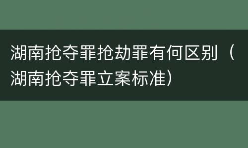 湖南抢夺罪抢劫罪有何区别（湖南抢夺罪立案标准）