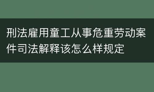 刑法雇用童工从事危重劳动案件司法解释该怎么样规定
