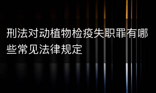 刑法对动植物检疫失职罪有哪些常见法律规定
