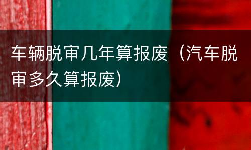 车辆脱审几年算报废（汽车脱审多久算报废）