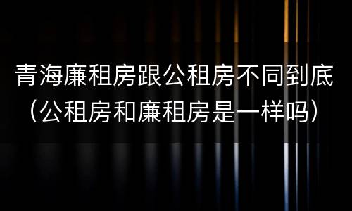 青海廉租房跟公租房不同到底（公租房和廉租房是一样吗）