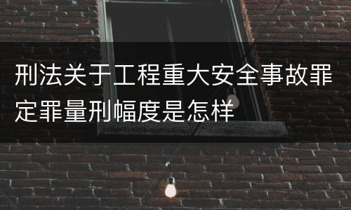 刑法关于工程重大安全事故罪定罪量刑幅度是怎样