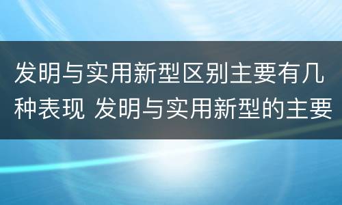 发明与实用新型区别主要有几种表现 发明与实用新型的主要区别