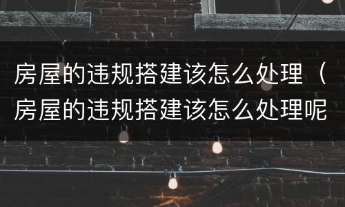 房屋的违规搭建该怎么处理（房屋的违规搭建该怎么处理呢）