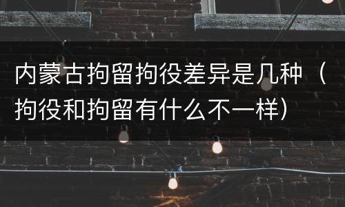 内蒙古拘留拘役差异是几种（拘役和拘留有什么不一样）