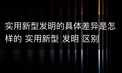 实用新型发明的具体差异是怎样的 实用新型 发明 区别