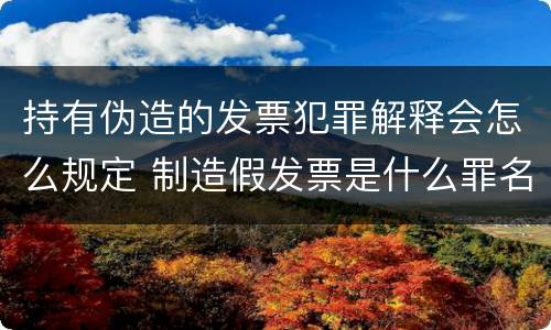 持有伪造的发票犯罪解释会怎么规定 制造假发票是什么罪名