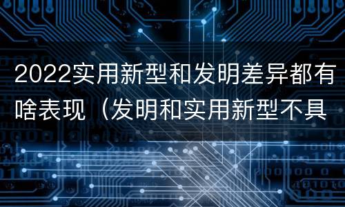 2022实用新型和发明差异都有啥表现（发明和实用新型不具有什么特性）