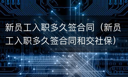 新员工入职多久签合同（新员工入职多久签合同和交社保）
