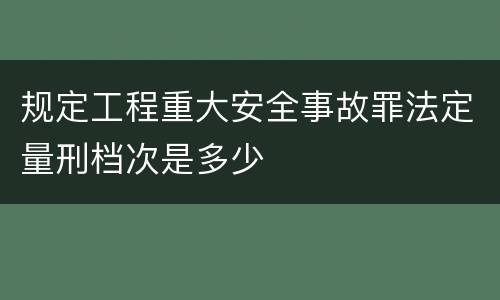 规定工程重大安全事故罪法定量刑档次是多少