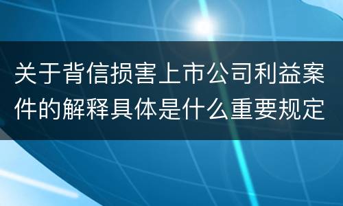 关于背信损害上市公司利益案件的解释具体是什么重要规定