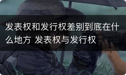 发表权和发行权差别到底在什么地方 发表权与发行权