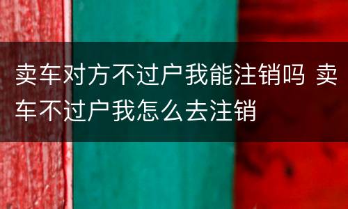 卖车对方不过户我能注销吗 卖车不过户我怎么去注销