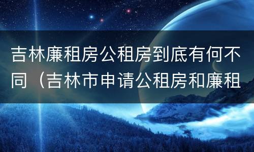 吉林廉租房公租房到底有何不同（吉林市申请公租房和廉租房的条件）