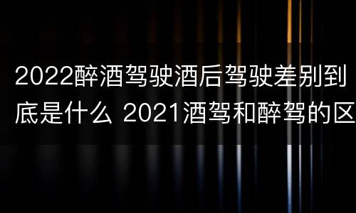 2022醉酒驾驶酒后驾驶差别到底是什么 2021酒驾和醉驾的区别处罚