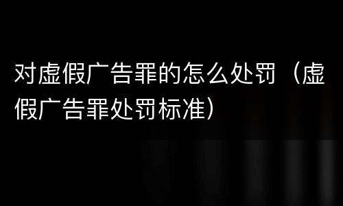 对虚假广告罪的怎么处罚（虚假广告罪处罚标准）