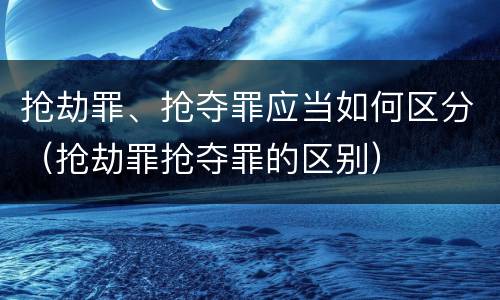 抢劫罪、抢夺罪应当如何区分（抢劫罪抢夺罪的区别）
