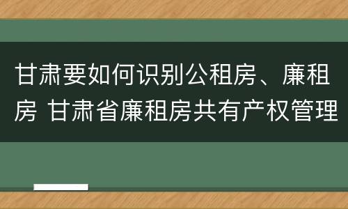 甘肃要如何识别公租房、廉租房 甘肃省廉租房共有产权管理办法