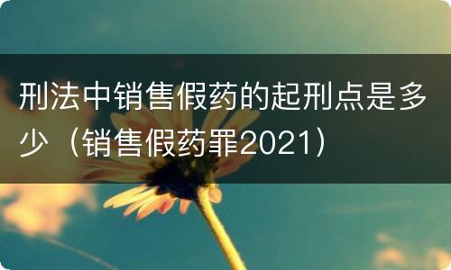 刑法中销售假药的起刑点是多少（销售假药罪2021）