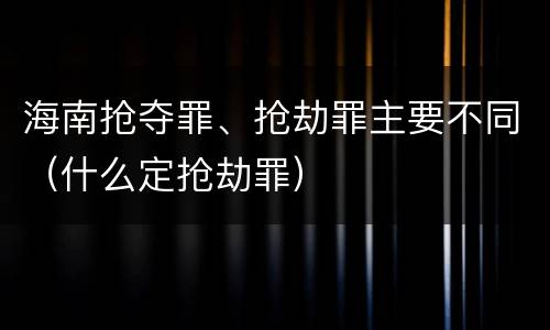 海南抢夺罪、抢劫罪主要不同（什么定抢劫罪）