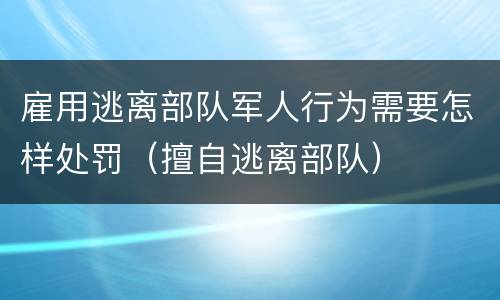 雇用逃离部队军人行为需要怎样处罚（擅自逃离部队）