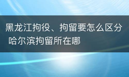 黑龙江拘役、拘留要怎么区分 哈尔滨拘留所在哪