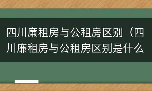 四川廉租房与公租房区别（四川廉租房与公租房区别是什么）