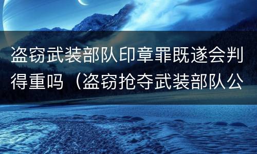 盗窃武装部队印章罪既遂会判得重吗（盗窃抢夺武装部队公文证件印章罪）