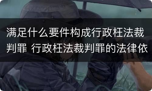 满足什么要件构成行政枉法裁判罪 行政枉法裁判罪的法律依据