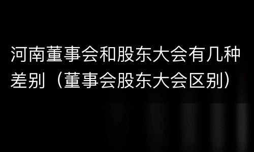 河南董事会和股东大会有几种差别（董事会股东大会区别）