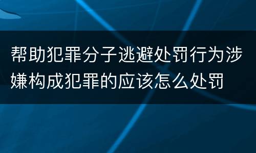 帮助犯罪分子逃避处罚行为涉嫌构成犯罪的应该怎么处罚