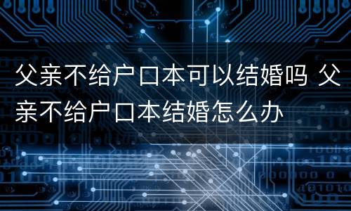 父亲不给户口本可以结婚吗 父亲不给户口本结婚怎么办