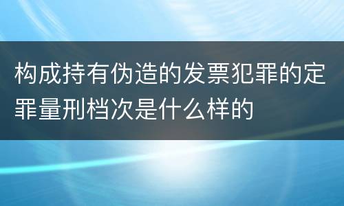 构成持有伪造的发票犯罪的定罪量刑档次是什么样的